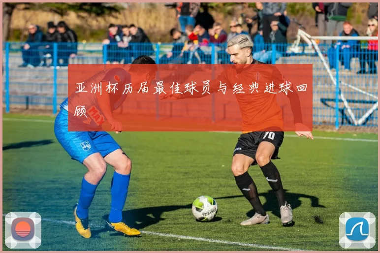 亚洲杯历届最佳球员与经典进球回顾