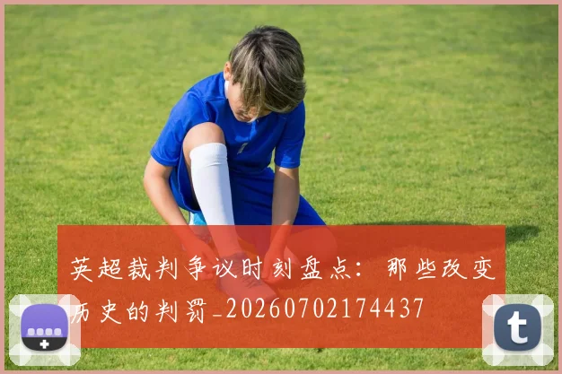 英超裁判争议时刻盘点:那些改变历史的判罚_20260702174437