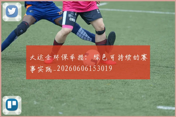 大运会环保举措：绿色可持续的赛事实践_20260606153019